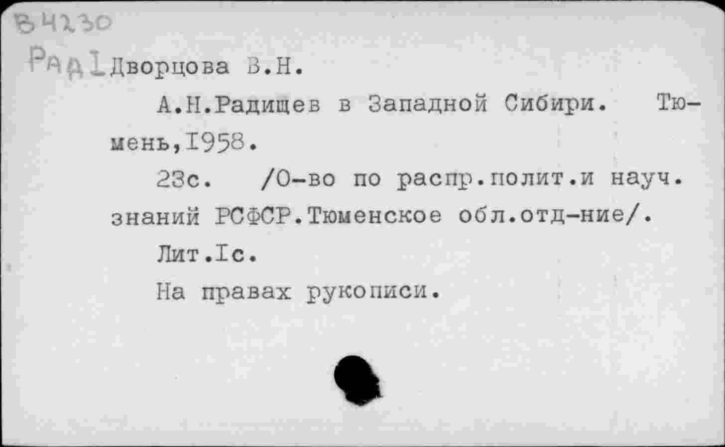 ﻿ЪНХЪО
„Дворцова В.Н.
А.Н.Радищев в Западной Сибири. Тю мень,1958.
23с.	/0-во по распр.полит.и науч,
знаний РСФСР.Тюменское обл.отд-ние/.
Лит.1с.
На правах рукописи.